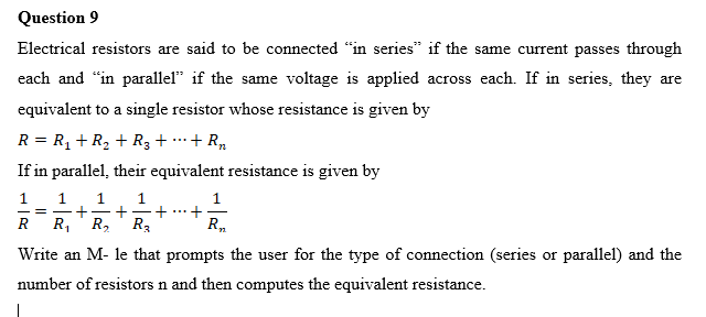 Question 9
Electrical resistors are said to be connected "in series" if the same current passes through
each and "in parallel* if the same voltage is applied across each. If in series, they are
equivalent to a single resistor whose resistance is given by
R = R, + R2 + R3 + …+ R,
...
If in parallel, their equivalent resistance is given by
1
+
Ro
1.
1.
1
+
R2
1.
R
R,
R3
Write an M- le that prompts the user for the type of connection (series or parallel) and the
number of resistors n and then computes the equivalent resistance.
