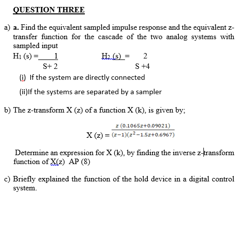 QUESTION THREE
a) a. Find the equivalent sampled impulse response and the equivalent z-
transfer function for the cascade of the two analog systems with
sampled input
H₁ (s) =
1
H₂. (s) = 2
S +4
S+ 2
(i) If the system are directly connected
(ii) If the systems are separated by a sampler
b) The z-transform X (z) of a function X (k), is given by;
z (0.1065z+0.09021)
X(z) = (2-1)(z²-1.5z+0.6967)
Determine an expression for X (k), by finding the inverse z-transform
function of X(z) AP (8)
c) Briefly explained the function of the hold device in a digital control
system.