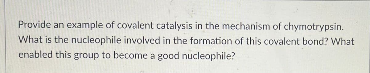 Provide an example of covalent catalysis in the mechanism of chymotrypsin.
What is the nucleophile involved in the formation of this covalent bond? What
enabled this group to become a good nucleophile?