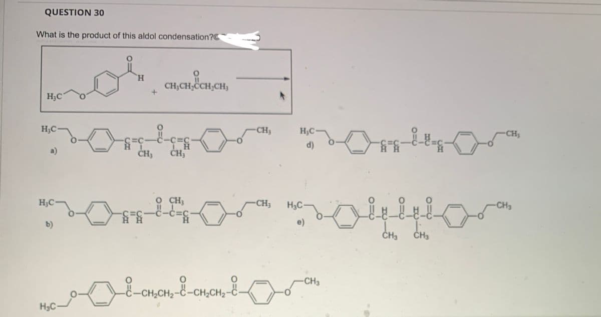 QUESTION 30
What is the product of this aldol condensation?
mol
H₂C
H₂C
a)
H₂C
b)
H
H₂C
-C=C-
H
CH3CH₂CCH₂CH3
CH3
ponsor
-C=C-
HH
-C=C-
ΤΗ
CH3 CH;
ĐI
H
CH3
O
CH₂CH₂
-CH₂CH₂-C-CH₂CH₂-C
H₂C-
d)
H3C-
e)
notior
CH3
CH3
ضم
-C=C
-CH₂
__8_-
-CH₂
-CH3