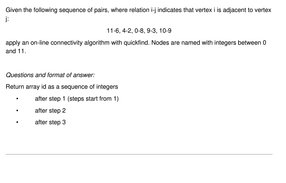 Given the following sequence of pairs, where relation i-j indicates that vertex i is adjacent to vertex
j:
11-6, 4-2, 0-8, 9-3, 10-9
apply an on-line connectivity algorithm with quickfind. Nodes are named with integers between 0
and 11.
Questions and format of answer:
Return array id as a sequence of integers
after step 1 (steps start from 1)
after step 2
after step 3
