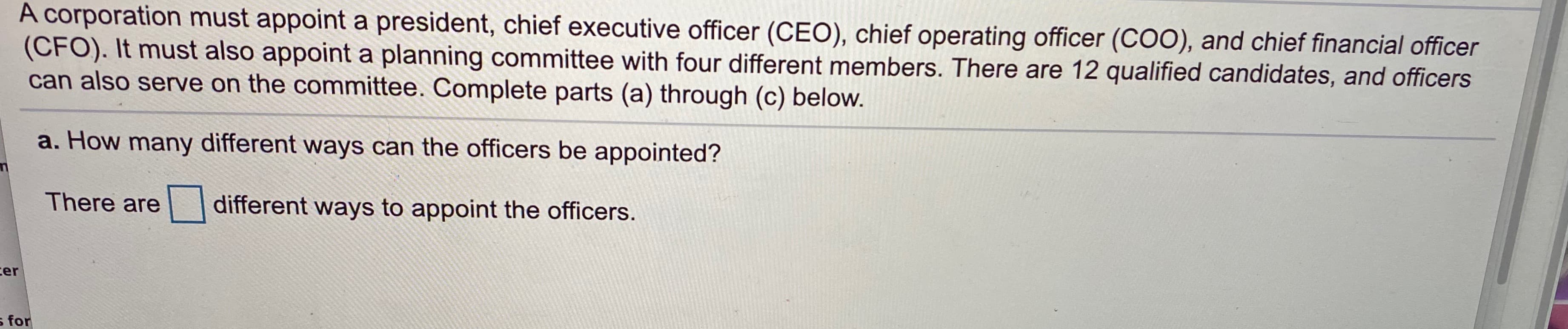 A corporation must appoint a president, chief executive officer (CEO), chief operating officer (COO), and chief financial officer
(CFO). It must also appoint a planning committee with four different members. There are 12 qualified candidates, and officers
can also serve on the committee. Complete parts (a) through (c) below.
a. How many different ways can the officers be appointed?
There are
different ways to appoint the officers.
ter
for
