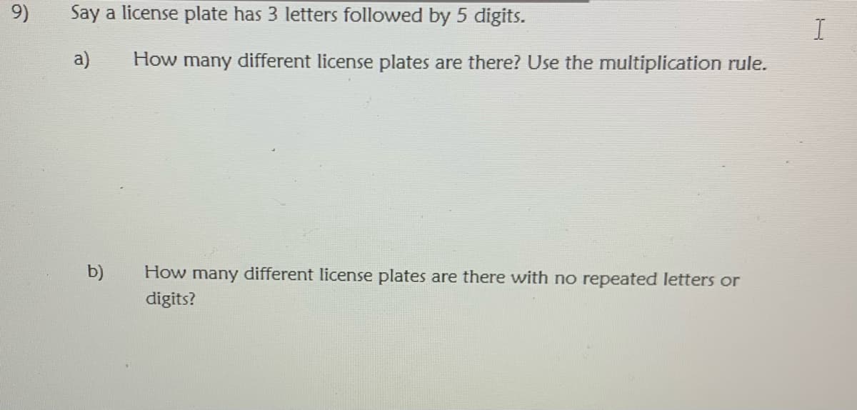 9)
Say a license plate has 3 letters followed by 5 digits.
I
a)
How many different license plates are there? Use the multiplication rule.
b)
How many different license plates are there with no repeated letters or
digits?
