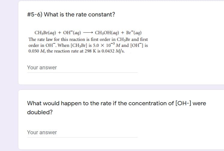 #5-6) What is the rate constant?
CH,Br(aq) + OH"(aq) → CH3OH(aq) + Br"(aq)
The rate law for this reaction is first order in CH3B and first
order in OH". When [CH;Br] is 5.0 x 10M and [OH ] is
0.050 M, the reaction rate at 298 K is 0.0432 M/s.
Your answer
What would happen to the rate if the concentration of [OH-] were
doubled?
Your answer
