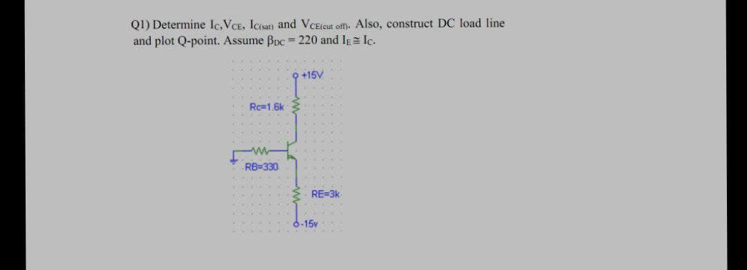 Q1) Determine Ic,VCE, Ic(sat) and VCE(cut of). Also, construct DC load line
and plot Q-point. Assume Bpc = 220 and Ig= Ic.
O +15V
Rc=1 6k
RB=330
RE=3k
6-15v
