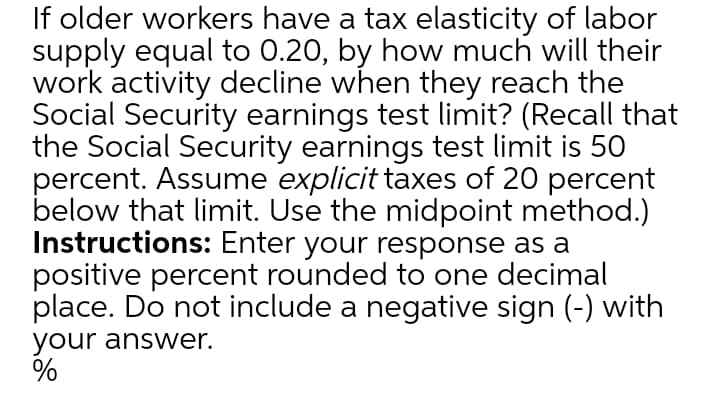 If older workers have a tax elasticity of labor
supply equal to 0.20, by how much will their
work activity decline when they reach the
Social Security earnings test limit? (Recall that
the Social Security earnings test limit is 50
percent. Assume explicit taxes of 20 percent
below that limit. Use the midpoint method.)
Instructions: Enter your response as a
positive percent rounded to one decimal
place. Do not include a negative sign (-) with
your answer.
%

