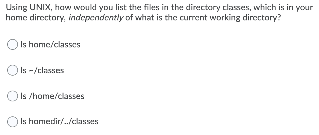 Using UNIX, how would you list the files in the directory classes, which is in your
home directory, independently of what is the current working directory?
O Is home/classes
O Is ~/classes
Is /home/classes
O Is homedir/../classes
