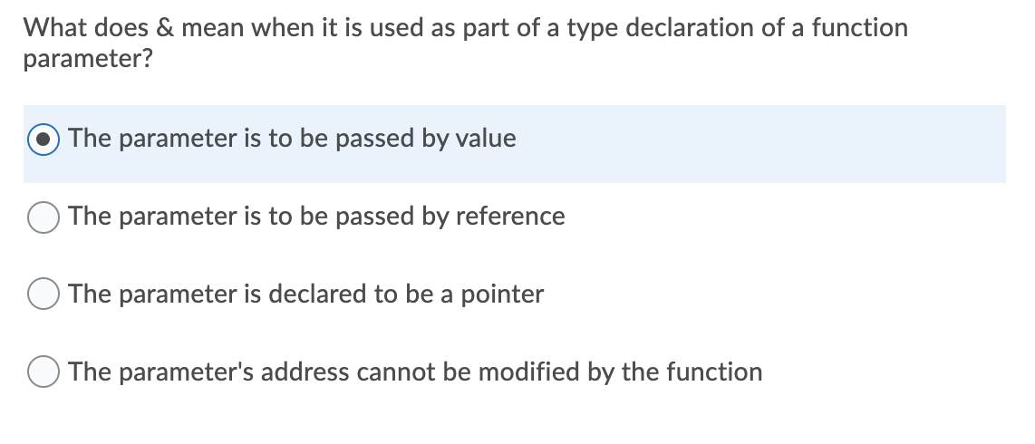 What does & mean when it is used as part of a type declaration of a function
parameter?
The parameter is to be passed by value
The parameter is to be passed by reference
O The parameter is declared to be a pointer
The parameter's address cannot be modified by the function
