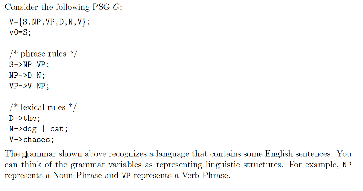 Consider the following PSG G:
V={S,NP,VP,D,N,V};
vO=S;
/* phrase rules */
S->NP VP;
NP->D N;
VP->V NP;
/* lexical rules */
D->the;
N->dog | cat;
V->chases;
The grammar shown above recognizes a language that contains some English sentences. You
can think of the grammar variables as representing linguistic structures. For example, NP
represents a Noun Phrase and VP represents a Verb Phrase.
