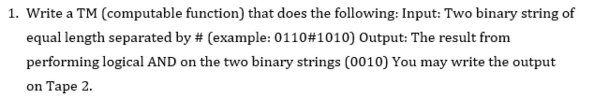1. Write a TM (computable function) that does the following: Input: Two binary string of
equal length separated by # (example: 0110#1010) Output: The result from
performing logical AND on the two binary strings (0010) You may write the output
on Tape 2.
