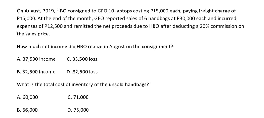 On August, 2019, HBO consigned to GEO 10 laptops costing P15,000 each, paying freight charge of
P15,000. At the end of the month, GEO reported sales of 6 handbags at P30,000 each and incurred
expenses of P12,500 and remitted the net proceeds due to HBO after deducting a 20% commission on
the sales price.
How much net income did HBO realize in August on the consignment?
A. 37,500 income
C. 33,500 loss
B. 32,500 income
D. 32,500 loss
What is the total cost of inventory of the unsold handbags?
A. 60,000
C. 71,000
В. 66,000
D. 75,000
