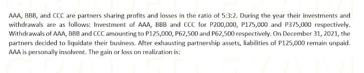 AAA, BBB, and CCC are partners sharing profits and losses in the ratio of 5:3:2. During the year their investments and
withdrawals are as follows: Investment of AAA, BBB and CCC for P200,000, P175,000 and P375,000 respectively.
Withdrawals of AAA, BBB and CCC amounting to P125,000, P62,500 and P62,500 respectively. On December 31, 2021, the
partners decided to liquidate their business. After exhausting partnership assets, liabilities of P125,000 remain unpaid.
AAA is personally insolvent. The gain or loss on realization is:
