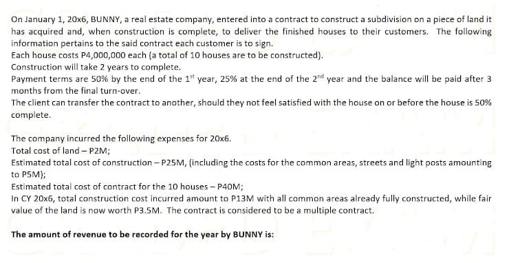 On January 1, 20x6, BUNNY, a real estate company, entered into a contract to construct a subdivision on a piece of land it
has acquired and, when construction is complete, to deliver the finished houses to their customers. The following
information pertains to the said contract each customer is to sign.
Each house costs P4,000,000 each (a total of 10 houses are to be constructed).
Construction will take 2 years to complete.
Payment terms are 50% by the end of the 1 year, 25% at the end of the 2nd year and the balance will be paid after 3
months from the final turn-over.
The client can transfer the contract to another, should they not feel satisfied with the house on or before the house is 50%
complete.
The company incurred the following expenses for 20x6.
Total cost of land – P2M;
Estimated total cost of construction – P25M, (including the costs for the common areas, streets and light posts amounting
to P5M);
Estimated total cost of contract for the 10 houses - P40M;
In CY 20x6, total construction cost incurred amount to P13M with all common areas already fully constructed, while fair
value of the land is now worth P3.5M. The contract is considered to be a multiple contract.
The amount of revenue to be recorded for the year by BUNNY is:
