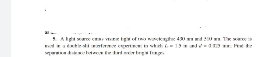as u..
5. A light source emiis visible light of two wavelengths: 430 nm and 510 nm. The source is
used in a double-slit interference experiment in which L = 1.5 m and d = 0.025 mm. Find the
separation distance between the third order bright fringes.
