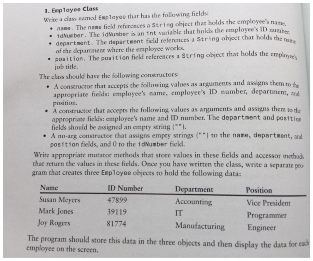 1. Employee Class
Write a class named Employee that has the following fields:
• name. The name field references a String object that holds the employee's name.
• idNumber. The idNumber is an int variable that holds the employee's ID number
• department. The department field references a String object that holds the no
of the department where the employee works.
• position. The position field references a String object that holds the employee's
job title.
The class should have the following constructors:
• A constructor that accepts the following values as arguments and assigns them to the
appropriate fields: employee's name, employee's ID number, department, and
position.
• A constructor that accepts the following values as arguments and assigns them to the
appropriate fields: employee's name and ID number. The department and position
fields should be assigned an empty string ("").
• A no-arg constructor that assigns empty strings ("") to the name, department, and
position fields, and 0 to the idNumber field.
Write appropriate mutator methods that store values in these fields and accessor methods
that return the values in these fields. Once you have written the class, write a separate pro-
gram that creates three Employee objects to hold the following data:
Name
ID Number
Department
Position
Susan Meyers
47899
Accounting
Vice President
Mark Jones
39119
IT
Programmer
Joy Rogers
81774
Manufacturing
Engineer
The program should store this data in the three objects and then display the data for each
employee on the screen.
