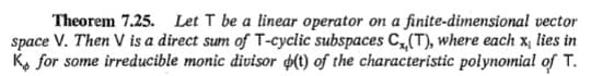 Theorem 7.25. Let T be a linear operator on a finite-dimensional vector
space V. Then V is a direct sum of T-cyclic subspaces C, (T), where each x, lies in
K, for some irreducible monic divisor o(t) of the characteristic polynomia! of T.
