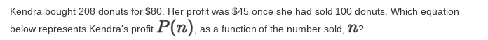 Kendra bought 208 donuts for $80. Her profit was $45 once she had sold 100 donuts. Which equation
below represents Kendra's profit P(n).
as a function of the number sold, n?
