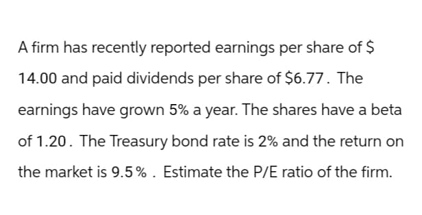 A firm has recently reported earnings per share of $
14.00 and paid dividends per share of $6.77. The
earnings have grown 5% a year. The shares have a beta
of 1.20. The Treasury bond rate is 2% and the return on
the market is 9.5%. Estimate the P/E ratio of the firm.