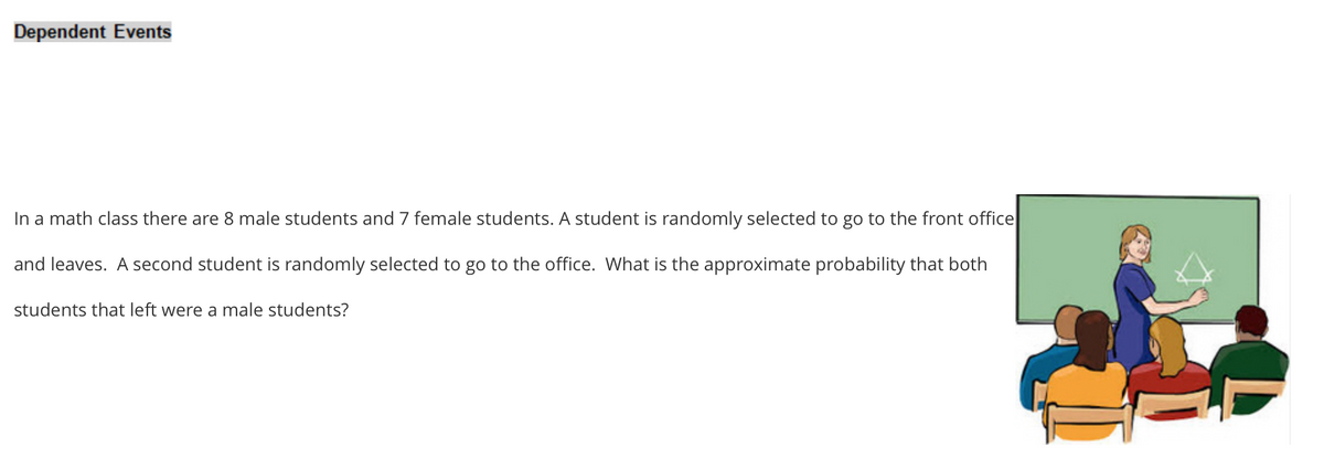 Dependent Events
In a math class there are 8 male students and 7 female students. A student is randomly selected to go to the front office
and leaves. A second student is randomly selected to go to the office. What is the approximate probability that both
students that left were a male students?
