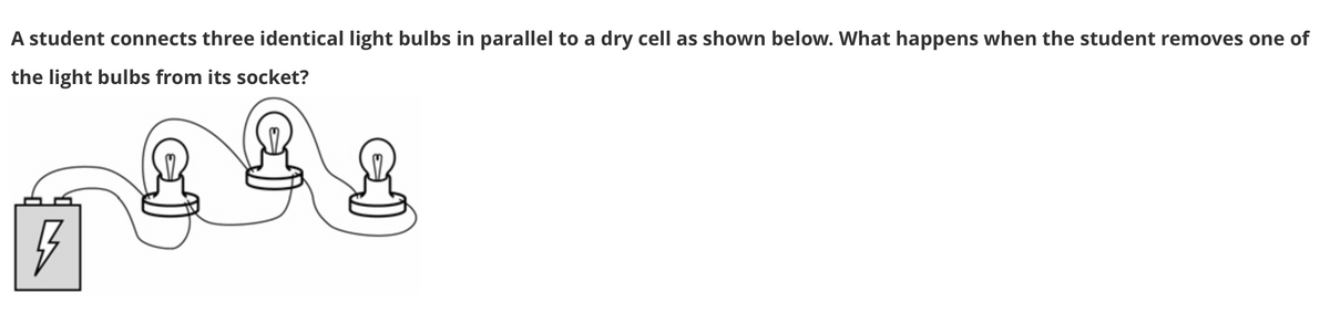 A student connects three identical light bulbs in parallel to a dry cell as shown below. What happens when the student removes one of
the light bulbs from its socket?
