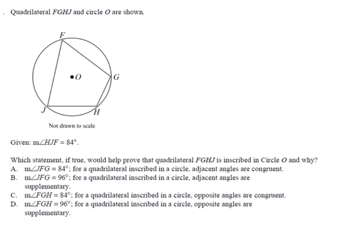 Quadrilateral FGHJ and circle O are shown.
G
Not drawn to scale
Given: m/HJF = 84°.
Which statement, if true, would help prove that quadrilateral FGHJ is inscribed in Circle O and why?
A. MZJFG = 84°; for a quadrilateral inscribed in a circle, adjacent angles are congruent.
B. MZJFG = 96°; for a quadrilateral inscribed in a circle, adjacent angles are
supplementary.
C. m/FGH = 84°; for a quadrilateral inscribed in a circle, opposite angles are congruent.
D. m/FGH=96°; for a quadrilateral inscribed in a circle, opposite angles are
supplementary.

