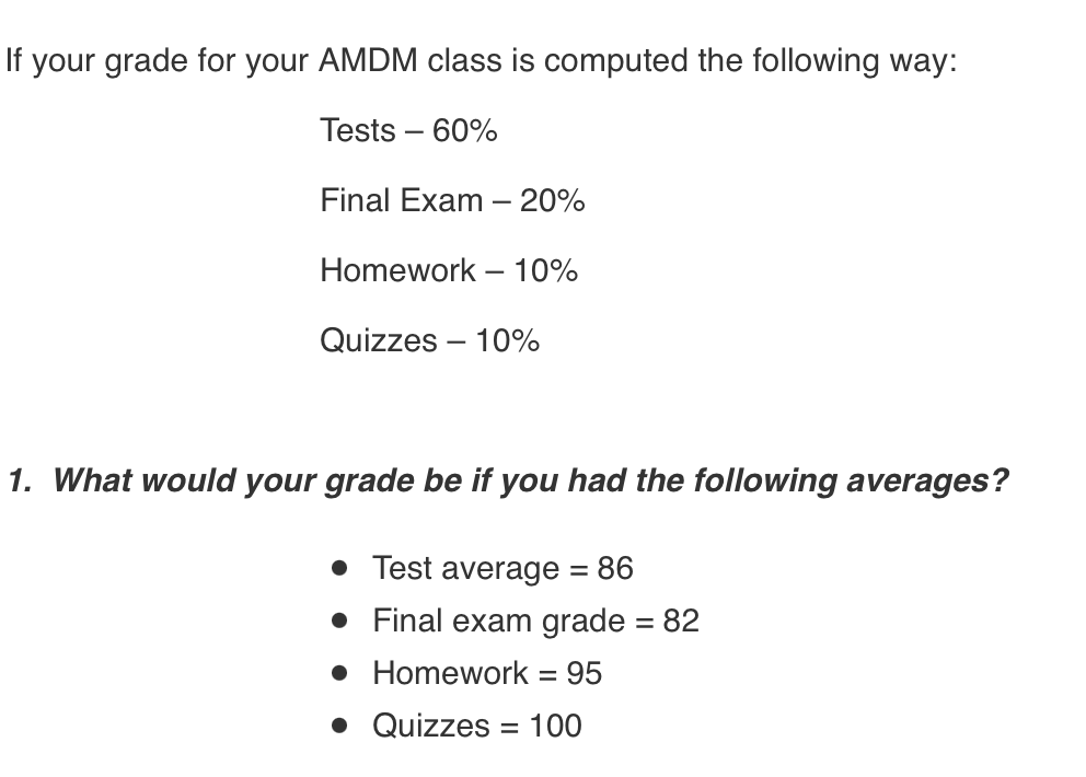 If your grade for your AMDM class is computed the following way:
Tests – 60%
Final Exam – 20%
Homework – 10%
Quizzes – 10%
1. What would your grade be if you had the following averages?
• Test average = 86
• Final exam grade = 82
• Homework = 95
• Quizzes = 100
