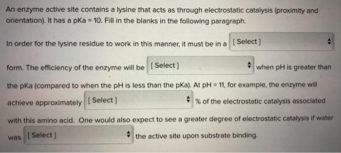 An enzyme active site contains a lysine that acts as through electrostatic catalysis (proximity and
orientation). It has a pka = 10. Fill in the blanks in the following paragraph.
In order for the lysine residue to work in this manner, it must be in a [ Select]
form. The efficiency of the enzyme will be [Select]
when pH is greater than
the pKa (compared to when the pH is less than the pKa). At pH = 11, for example, the enzyme will
%3!
achieve approximately [Select]
* % of the electrostatic catalysis associated
with this amino acid. One would also expect to see a greater degree of electrostatic catalysis if water
[Select]
* the active site upon substrate binding.
was
