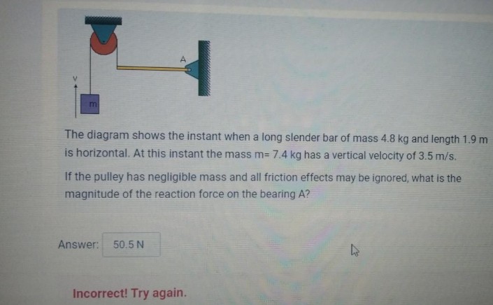 m
The diagram shows the instant when a long slender bar of mass 4.8 kg and length 1.9 m
is horizontal. At this instant the mass m= 7.4 kg has a vertical velocity of 3.5 m/s.
If the pulley has negligible mass and all friction effects may be ignored, what is the
magnitude of the reaction force on the bearing A?
Answer: 50.5 N
Incorrect! Try again.
