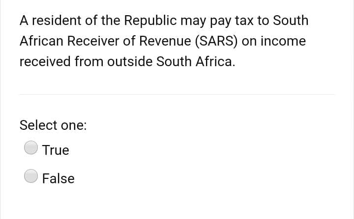 A resident of the Republic may pay tax to South
African Receiver of Revenue (SARS) on income
received from outside South Africa.
Select one:
True
False
