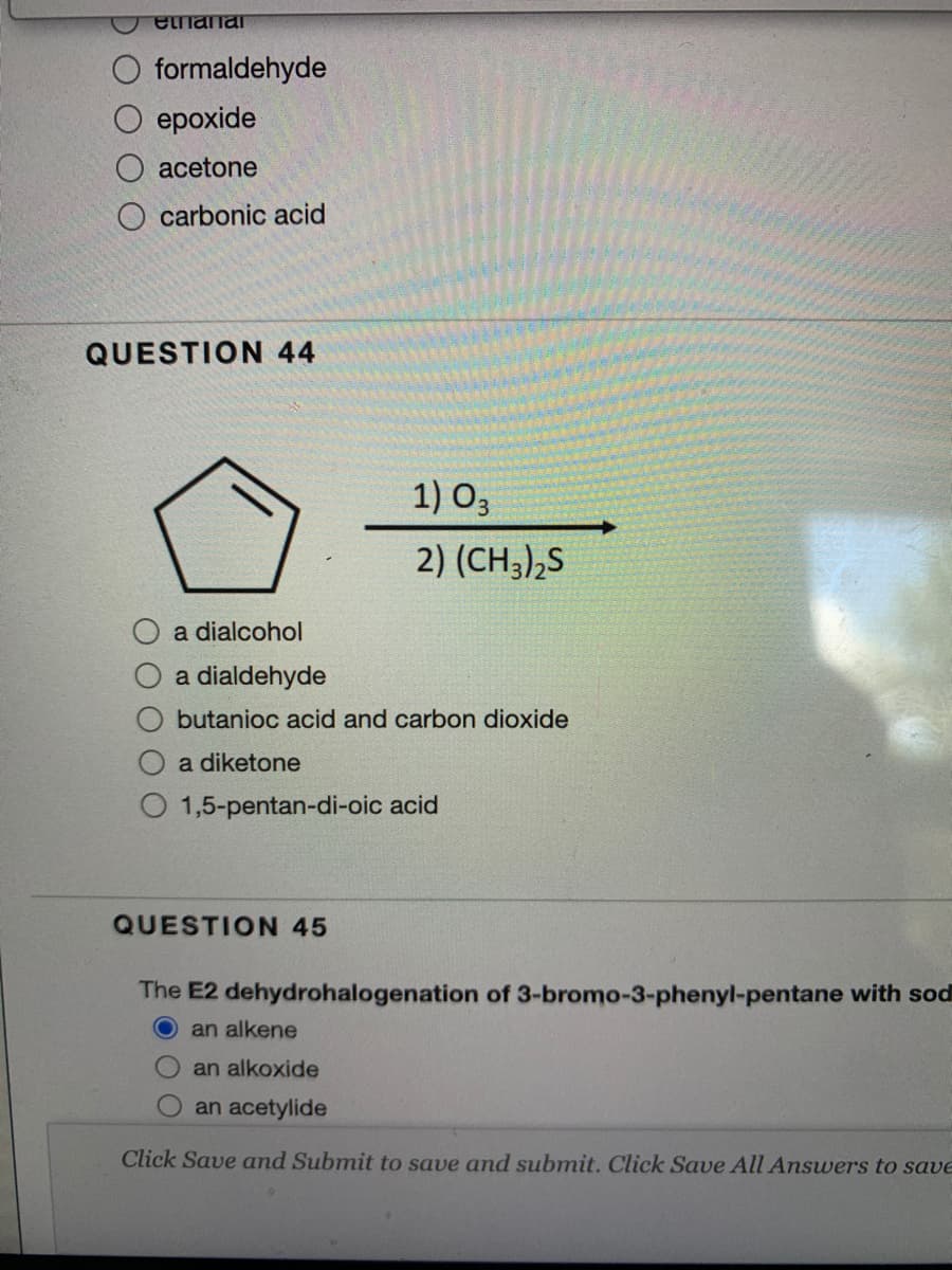 etnanar
formaldehyde
ероxide
acetone
O carbonic acid
QUESTION 44
1) O3
2) (CH3),S
a dialcohol
a dialdehyde
butanioc acid and carbon dioxide
a diketone
1,5-pentan-di-oic acid
QUESTION 45
The E2 dehydrohalogenation of 3-bromo-3-phenyl-pentane with sod
an alkene
an alkoxide
an acetylide
Click Save and Submit to save and submit. Click Save All Answers to save
