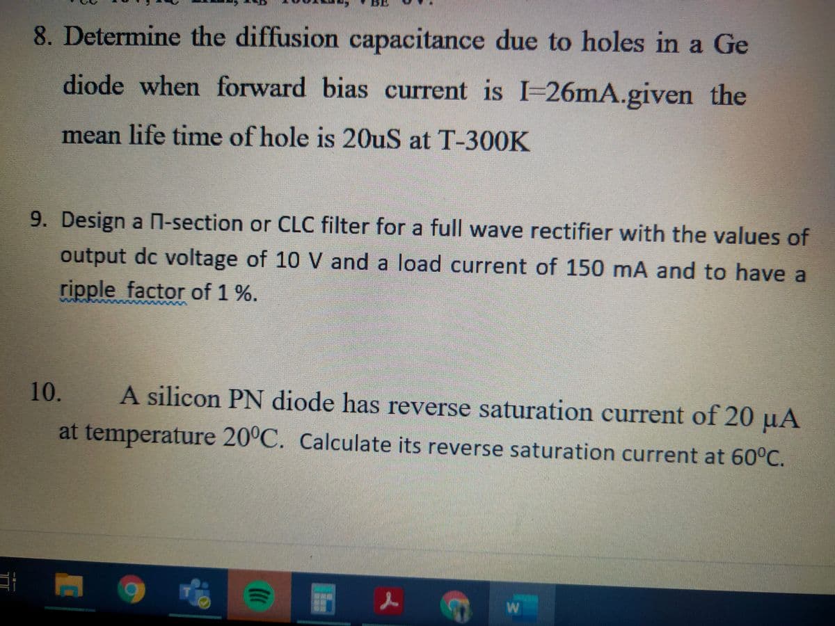 8. Determine the diffusion capacitance due to holes in a Ge
diode when forward bias current is I-26mA.given the
mean life time of hole is 20uS at T-300K
9. Design a n-section or CLC filter for a full wave rectifier with the values of
output dc voltage of 10 V and a load current of 150 mA and to have a
ripple factor of 1 %.
10.
A silicon PN diode has reverse saturation current of 20 µA
at temperature 20°C. Calculate its reverse saturation current at 60°C.
AwM
