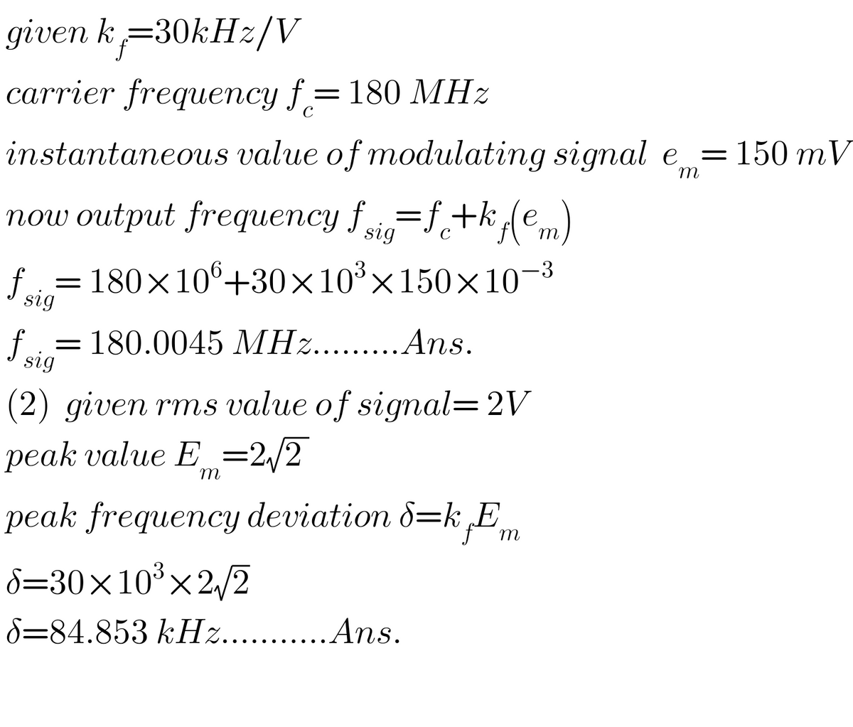 given k=30kHz/V
carrier frequепсу f 3D 180 MНz
C
instantaneous value of modulating signal e
= 150 mV
m
now output frequency f=f+k(e
C
m
f.
= 180×106+30×10³×150×10¬3
sig
f
180.0045 MHz.. .Ans.
sig
(2) given rms value of signal=2V
рeak value E _%3D2,/2
m
peak frequency deviation 8=k E
m
d=30×10³×2,/2
8=84.853 kHz.. .Ans.
