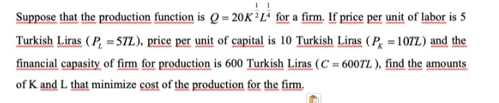 Suppose that the production function is Q = 20K²L² for a firm. If price per unit of labor is 5
Turkish Liras (P, = 5TL), price per unit of capital is 10 Turkish Liras (P = 107L) and the
www
financial capasity of firm for production is 600 Turkish Liras (C = 6007TL), find the amounts
of K and L that minimize çost of the production for the firm.
