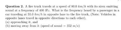 Question 2. A fire truck travels at a speed of 80.0 km/h with its siren emitting
sound at a frequency of 400 Hz. What is the frequency heard by a passenger in a
car traveling at 55.0 km/h in opposite lane to the fire truck, (Note: Vehicles in
opposite lanes travel in opposite directions to each other),
(a) approaching it, and
(b) moving away from it (speed of sound = 352 m/s)
