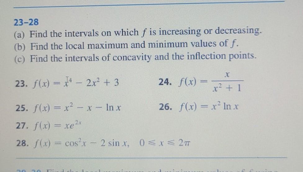 23-28
(a) Find the intervals on which f is increasing or decreasing.
(b) Find the local maximum and minimum values of f.
(c) Find the intervals of concavity and the inflection points.
23. f(x) =
2x² + 3
25. f(x) = x² - x - ln x
27. f(x) = xe?
28. f(x) = cos²x - 2 sin x, 0≤x≤ 2T
30
X
T
24. f(x)
26. f(x) = x² ln x