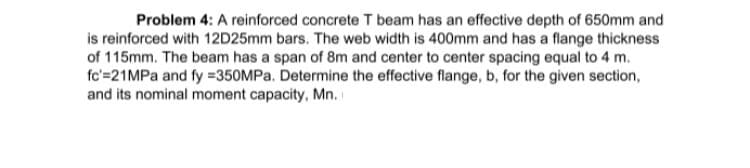 Problem 4: A reinforced concrete T beam has an effective depth of 650mm and
is reinforced with 12D25mm bars. The web width is 400mm and has a flange thickness
of 115mm. The beam has a span of 8m and center to center spacing equal to 4 m.
fc'=21MPA and fy =350MPA. Determine the effective flange, b, for the given section,
and its nominal moment capacity, Mn.
