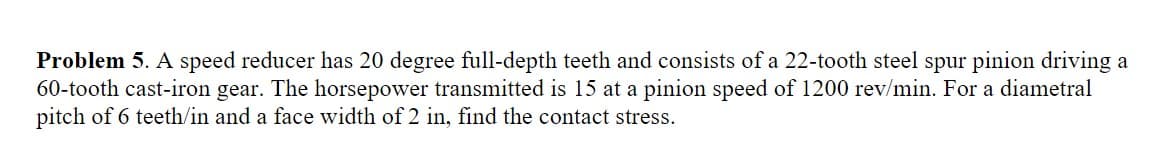 Problem 5. A speed reducer has 20 degree full-depth teeth and consists of a 22-tooth steel spur pinion driving a
60-tooth cast-iron gear. The horsepower transmitted is 15 at a pinion speed of 1200 rev/min. For a diametral
pitch of 6 teeth/in and a face width of 2 in, find the contact stress.
