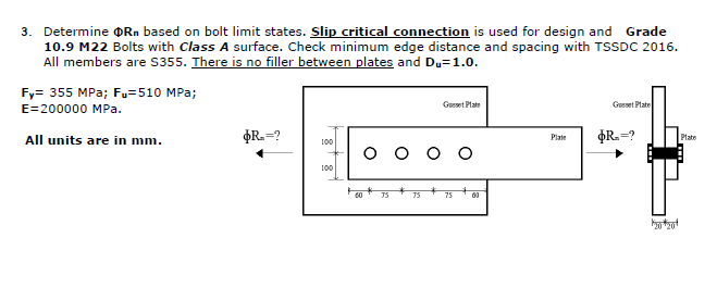 3. Determine Rn based on bolt limit states. Slip critical connection is used for design and Grade
10.9 M22 Bolts with Class A surface. Check minimum edge distance and spacing with TSSDC 2016.
All members are $355. There is no filler between plates and Du=1.0.
Fy= 355 MPa; Fu=510 MPa;
E=200000 MPa.
All units are in mm.
$R.=?
100
100
O
60
Geset Plate
75
Plate
Gusset Plate
$R.=?
*20*201
Plate