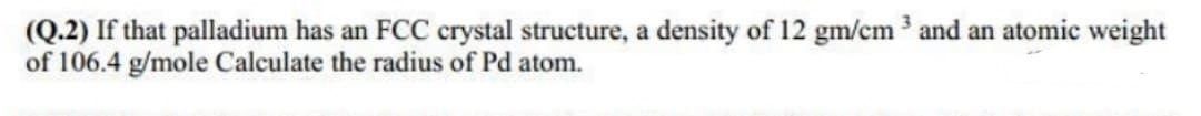 (Q.2) If that palladium has an FCC crystal structure, a density of 12 gm/cm 3 and an atomic weight
of 106.4 g/mole Calculate the radius of Pd atom.
