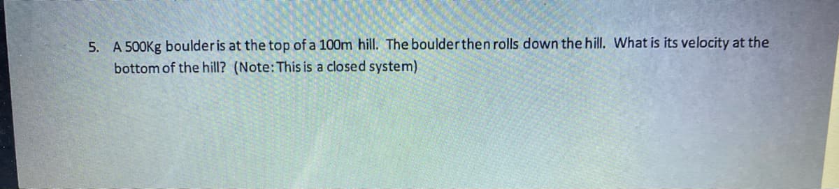 5. A 500Kg boulder is at the top of a 100m hill. The boulder then rolls down the hill. What is its velocity at the
bottom of the hill? (Note:This is a closed system)
