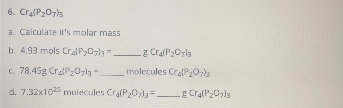 6. Cra(P207)3
a. Calculate it's molar mass
b. 4.93 mols Cr4(P207)3 =
g Cra(P207)3
%3D
c. 78.45g Cr4(P207)3 =
_molecules Cr4(P207)3
d. 7.32x1025 molecules Cra(P207)3 = .
g Cra(P207)3
%3D
