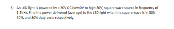 5) An LED light is powered by a 20V DC (low:0V to high:20V) square wave source in frequency of
1.2KHZ. Find the power delivered (average) to the LED light when the square wave is in 30%,
50%, and 80% duty-cycle respectively.
