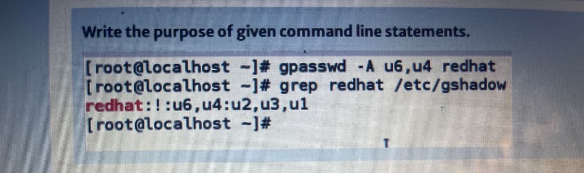 Write the purpose of given command line statements.
[root@localhost -1# gpasswd -A u6,u4 redhat
[root@localhost -1# grep redhat /etc/gshadow
redhat:!:u6,u4:u2,u3,ul
[root@localhost -1#
