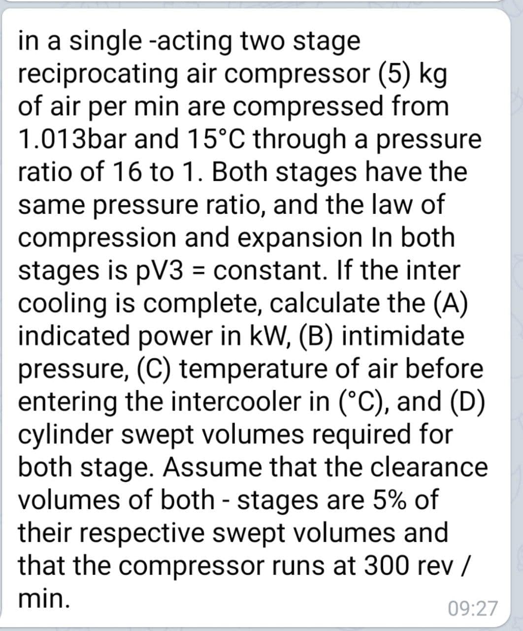 in a single -acting two stage
reciprocating air compressor (5) kg
of air per min are compressed from
1.013bar and 15°C through a pressure
ratio of 16 to 1. Both stages have the
same pressure ratio, and the law of
compression and expansion In both
stages is pV3 = constant. If the inter
cooling is complete, calculate the (A)
indicated power in kW, (B) intimidate
pressure, (C) temperature of air before
entering the intercooler in (°C), and (D)
cylinder swept volumes required for
both stage. Assume that the clearance
volumes of both - stages are 5% of
their respective swept volumes and
that the compressor runs at 300 rev /
min.
09:27
