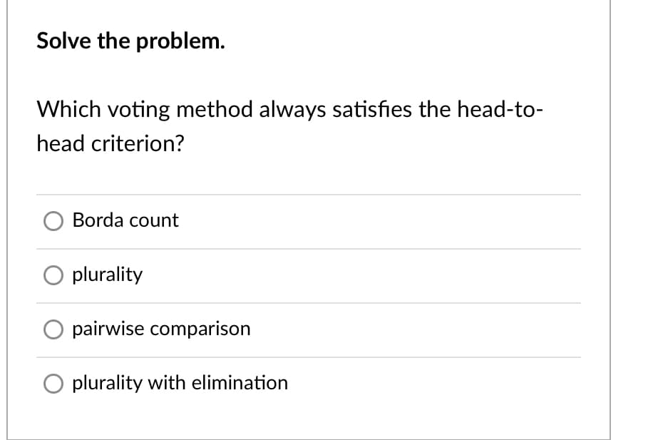 Solve the problem.
Which voting method always satisfies the head-to-
head criterion?
Borda count
plurality
O pairwise comparison
plurality with elimination
