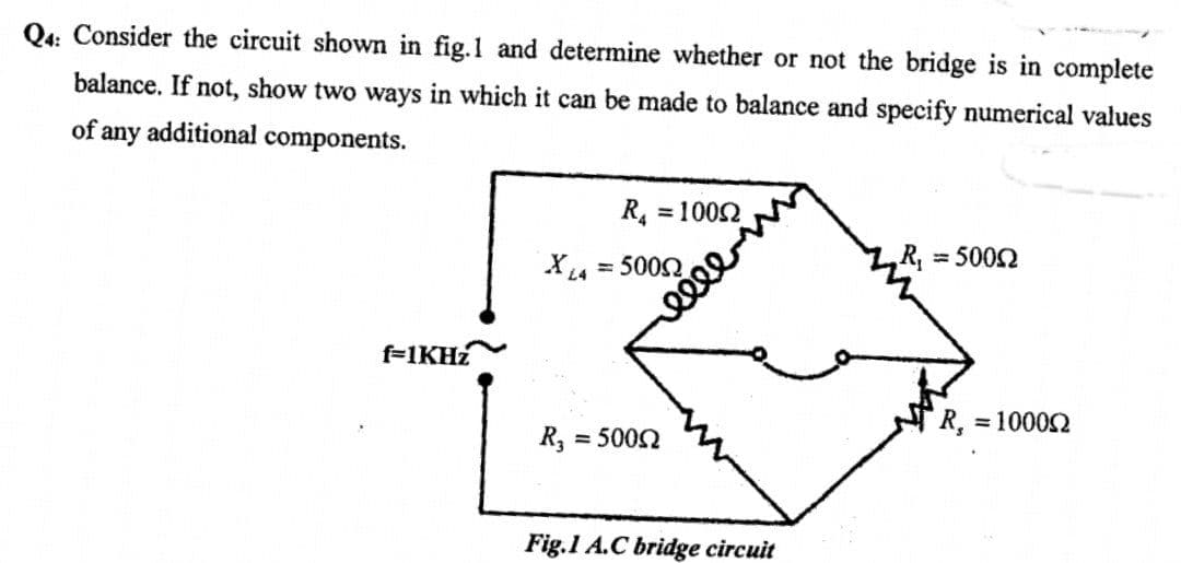 Q4: Consider the circuit shown in fig.1 and determine whether or not the bridge is in complete
balance. If not, show two ways in which it can be made to balance and specify numerical values
of any additional components.
f-1KHz
R₁ = 10092
X14 = 5000
L4
R₂ = 5000
Fig.1 A.C bridge circuit
R₁ = 5000
R, = 100002