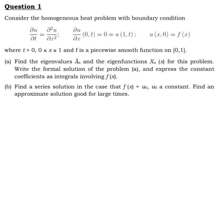 Question 1
Consider the homogeneous
ди
J²u
Ət Ər²¹
heat problem with boundary condition
ди
(0, t) = 0 = u(1, t) ;
u (x,0) = f(x)
ər
where t > 0, 0 ≤ x ≤ 1 and f is a piecewise smooth function on [0,1].
(a) Find the eigenvalues An and the eigenfunctions X₁ (x) for this problem.
Write the formal solution of the problem (a), and express the constant
coefficients as integrals involving f(x).
=
(b) Find a series solution in the case that f(x) = uo, uo a constant. Find an
approximate solution good for large times.