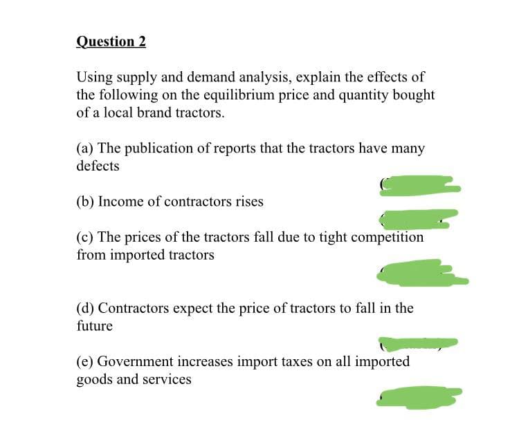 Question 2
Using supply and demand analysis, explain the effects of
the following on the equilibrium price and quantity bought
of a local brand tractors.
(a) The publication of reports that the tractors have many
defects
(b) Income of contractors rises
(c) The prices of the tractors fall due to tight competition
from imported tractors
(d) Contractors expect the price of tractors to fall in the
future
(e) Government increases import taxes on all imported
goods and services