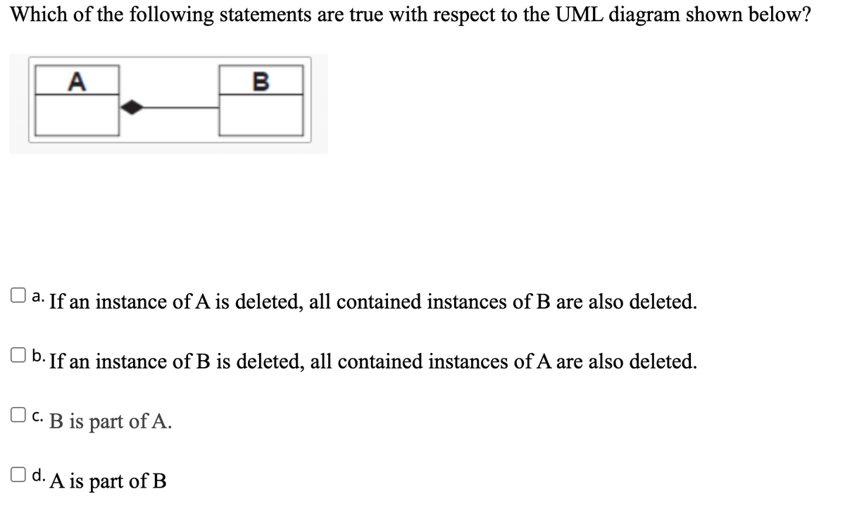 Which of the following statements are true with respect to the UML diagram shown below?
A
a. If an instance of A is deleted, all contained instances of B are also deleted.
| b. If an instance of B is deleted, all contained instances of A are also deleted.
Oc. B is part of A.
|d. A is part of B

