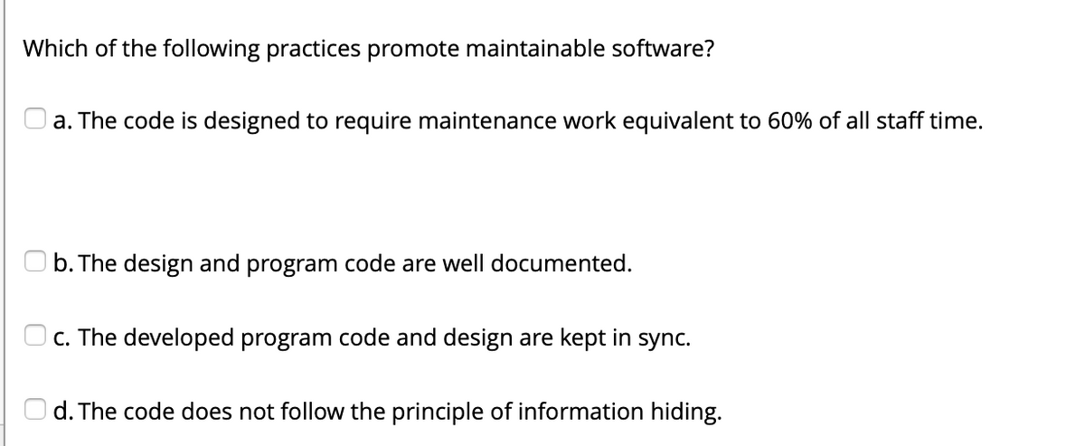 Which of the following practices promote maintainable software?
a. The code is designed to require maintenance work equivalent to 60% of all staff time.
b. The design and program code are well documented.
c. The developed program code and design are kept in sync.
d. The code does not follow the principle of information hiding.
